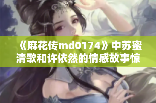 《麻花传md0174》中苏蜜清歌和许依然的情感故事惊艳上演