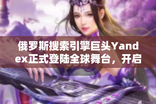 俄罗斯搜索引擎巨头Yandex正式登陆全球舞台，开启新篇章