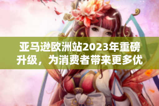 亚马逊欧洲站2023年重磅升级，为消费者带来更多优质服务与产品选择！