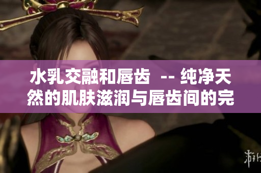 水乳交融和唇齿  -- 纯净天然的肌肤滋润与唇齿间的完美契合