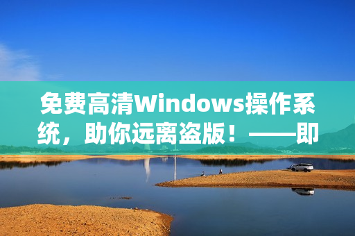 免费高清Windows操作系统，助你远离盗版！——即学即用！