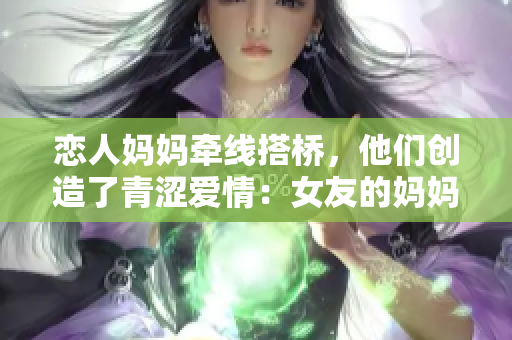 恋人妈妈牵线搭桥，他们创造了青涩爱情：女友的妈妈媒人介绍对象