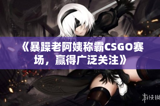 《暴躁老阿姨称霸CSGO赛场，赢得广泛关注》