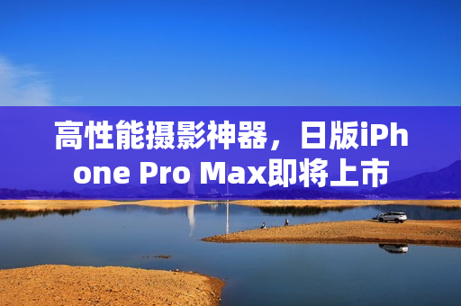 高性能摄影神器，日版iPhone Pro Max即将上市