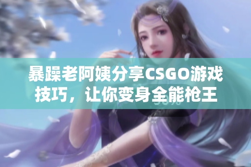 暴躁老阿姨分享CSGO游戏技巧，让你变身全能枪王