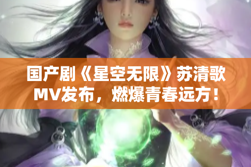 国产剧《星空无限》苏清歌MV发布，燃爆青春远方！