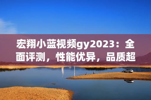 宏翔小蓝视频gy2023：全面评测，性能优异，品质超群