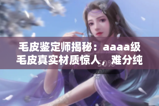 毛皮鉴定师揭秘：aaaa级毛皮真实材质惊人，难分纯仿！