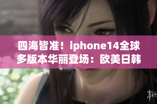 四海皆准！iphone14全球多版本华丽登场：欧美日韩皆能畅通无阻