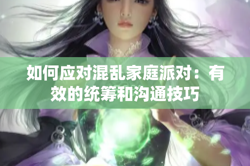 如何应对混乱家庭派对：有效的统筹和沟通技巧