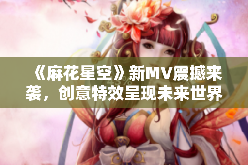 《麻花星空》新MV震撼来袭，创意特效呈现未来世界视觉盛宴！