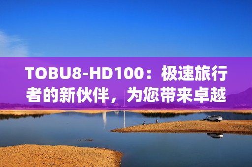 TOBU8-HD100：极速旅行者的新伙伴，为您带来卓越高清体验(1)