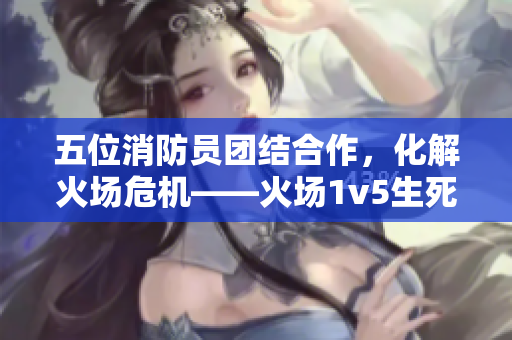 五位消防员团结合作，化解火场危机——火场1v5生死时刻