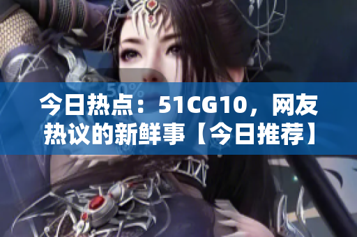 今日热点：51CG10，网友热议的新鲜事【今日推荐】