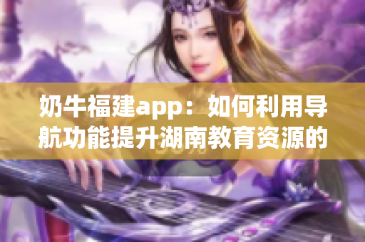 奶牛福建app：如何利用导航功能提升湖南教育资源的使用效率(1)