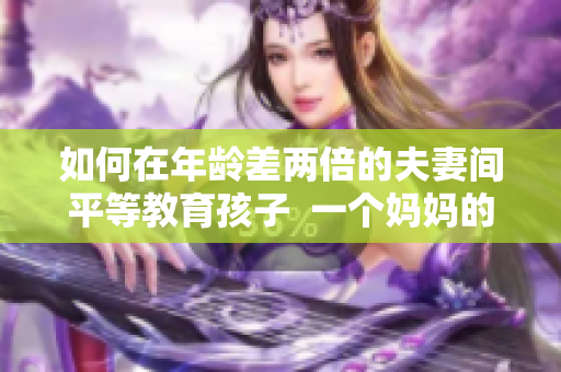 如何在年龄差两倍的夫妻间平等教育孩子  一个妈妈的育儿经验