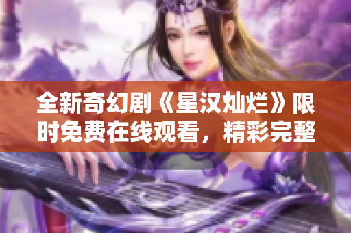 全新奇幻剧《星汉灿烂》限时免费在线观看，精彩完整版不容错过！