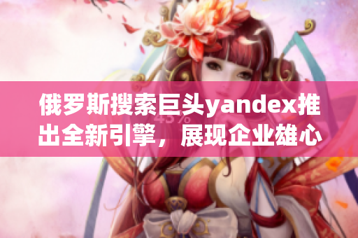 俄罗斯搜索巨头yandex推出全新引擎，展现企业雄心