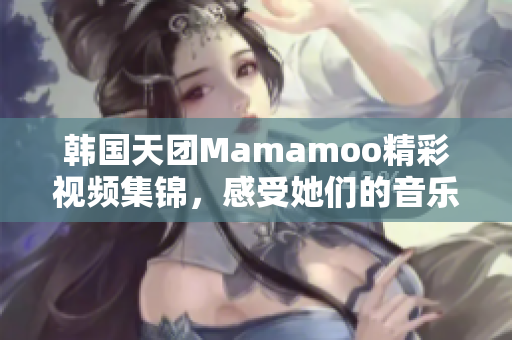 韩国天团Mamamoo精彩视频集锦，感受她们的音乐魅力！