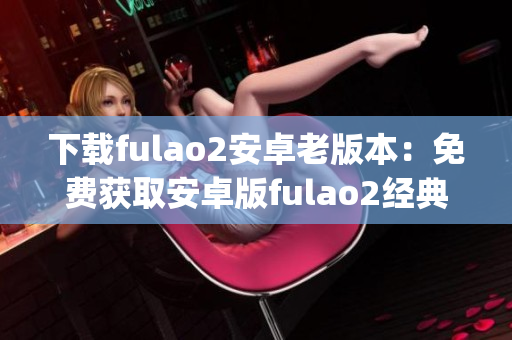 下载fulao2安卓老版本：免费获取安卓版fulao2经典版本(1)