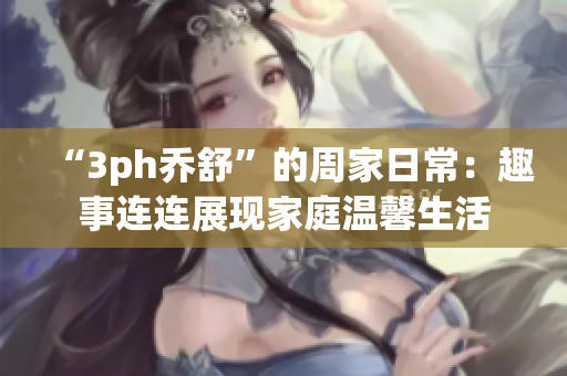 “3ph乔舒”的周家日常：趣事连连展现家庭温馨生活