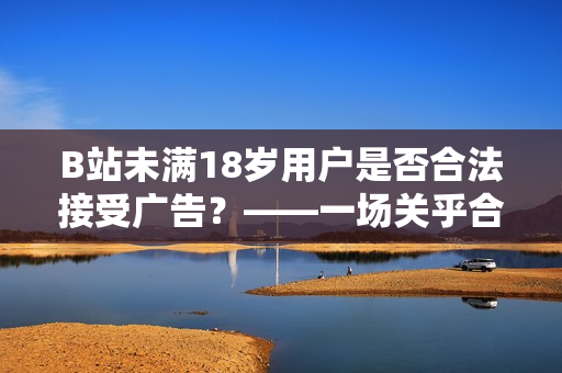 B站未满18岁用户是否合法接受广告？——一场关乎合规的讨论