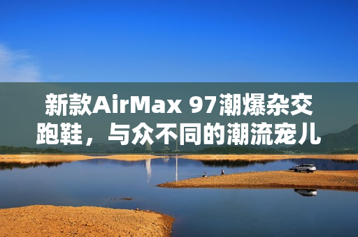 新款AirMax 97潮爆杂交跑鞋，与众不同的潮流宠儿！