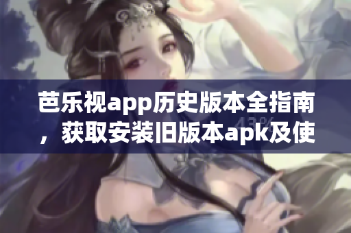 芭乐视app历史版本全指南，获取安装旧版本apk及使用攻略详解(1)