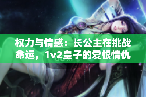 权力与情感：长公主在挑战命运，1v2皇子的爱恨情仇