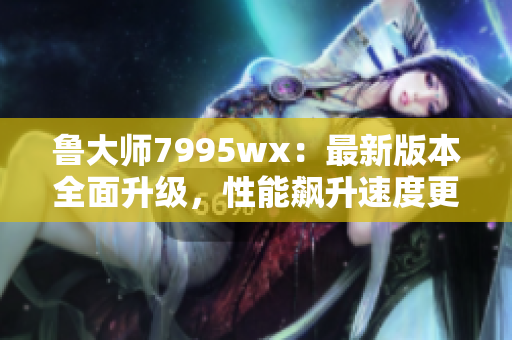 鲁大师7995wx：最新版本全面升级，性能飙升速度更快