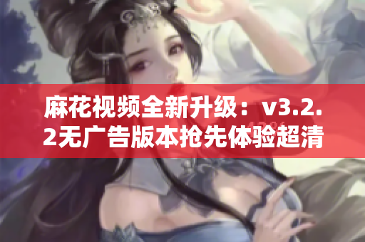 麻花视频全新升级：v3.2.2无广告版本抢先体验超清畅享