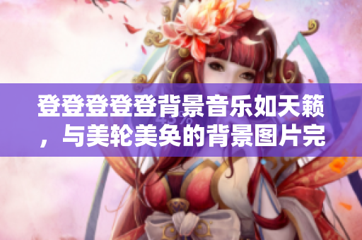 登登登登登背景音乐如天籁，与美轮美奂的背景图片完美契合