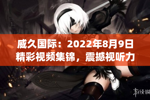 威久国际：2022年8月9日精彩视频集锦，震撼视听力！(1)