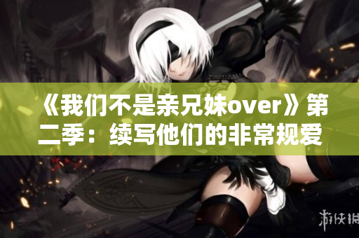 《我们不是亲兄妹over》第二季：续写他们的非常规爱情故事