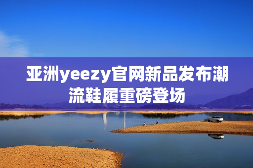 亚洲yeezy官网新品发布潮流鞋履重磅登场