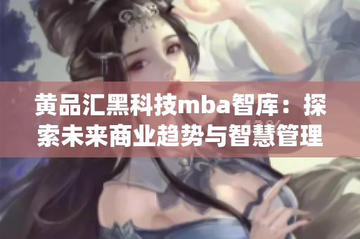 黄品汇黑科技mba智库：探索未来商业趋势与智慧管理的创新之路(1)