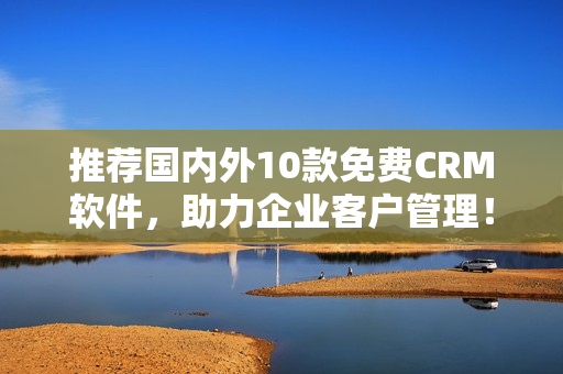 推荐国内外10款免费CRM软件，助力企业客户管理！