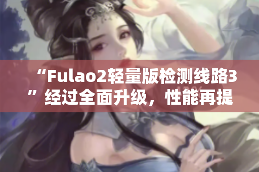 “Fulao2轻量版检测线路3”经过全面升级，性能再提升！