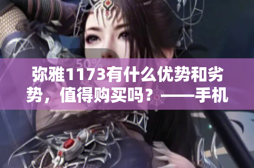 弥雅1173有什么优势和劣势，值得购买吗？——手机品牌分析