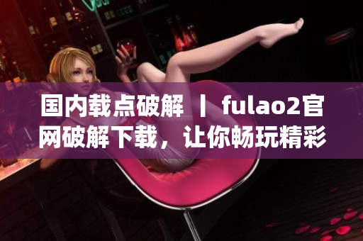 国内载点破解 丨 fulao2官网破解下载，让你畅玩精彩游戏(1)