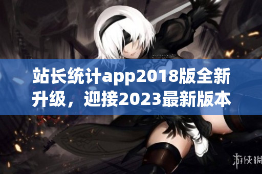 站长统计app2018版全新升级，迎接2023最新版本的发布(1)