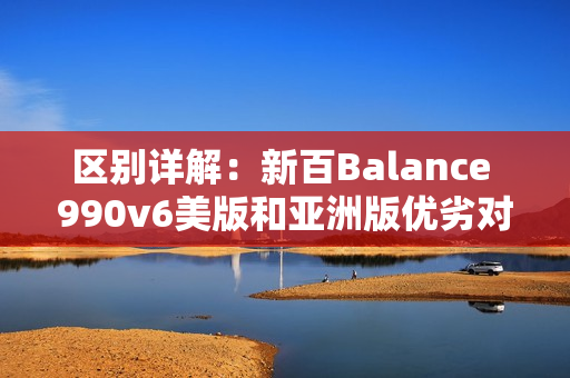 区别详解：新百Balance 990v6美版和亚洲版优劣对比！