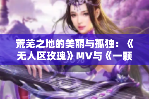 荒芜之地的美丽与孤独：《无人区玫瑰》MV与《一颗狼星》相似之处