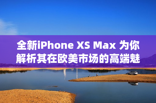 全新iPhone XS Max 为你解析其在欧美市场的高端魅力(1)