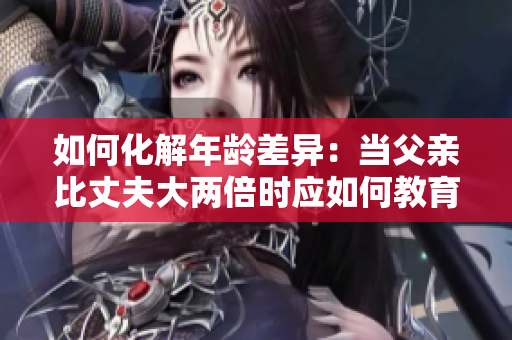 如何化解年龄差异：当父亲比丈夫大两倍时应如何教育子女