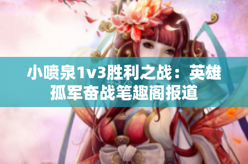 小喷泉1v3胜利之战：英雄孤军奋战笔趣阁报道