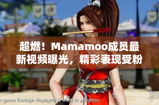 超燃！Mamamoo成员最新视频曝光，精彩表现受粉丝热议！