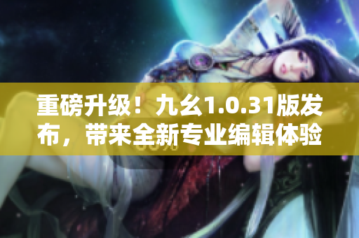 重磅升级！九幺1.0.31版发布，带来全新专业编辑体验！