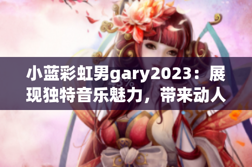 小蓝彩虹男gary2023：展现独特音乐魅力，带来动人心灵的作品