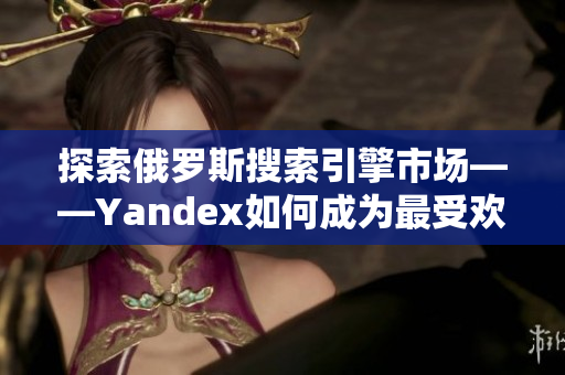 探索俄罗斯搜索引擎市场——Yandex如何成为最受欢迎的入口？